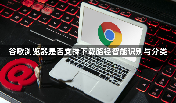 谷歌浏览器是否支持下载路径智能识别与分类1