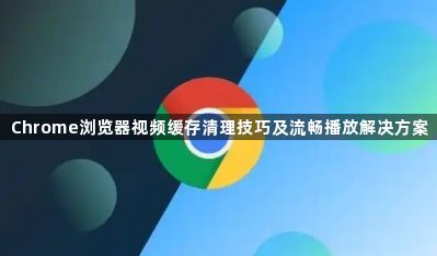 Chrome浏览器视频缓存清理技巧及流畅播放解决方案1