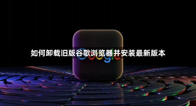 如何卸载旧版谷歌浏览器并安装最新版本1