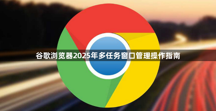 谷歌浏览器2025年多任务窗口管理操作指南1