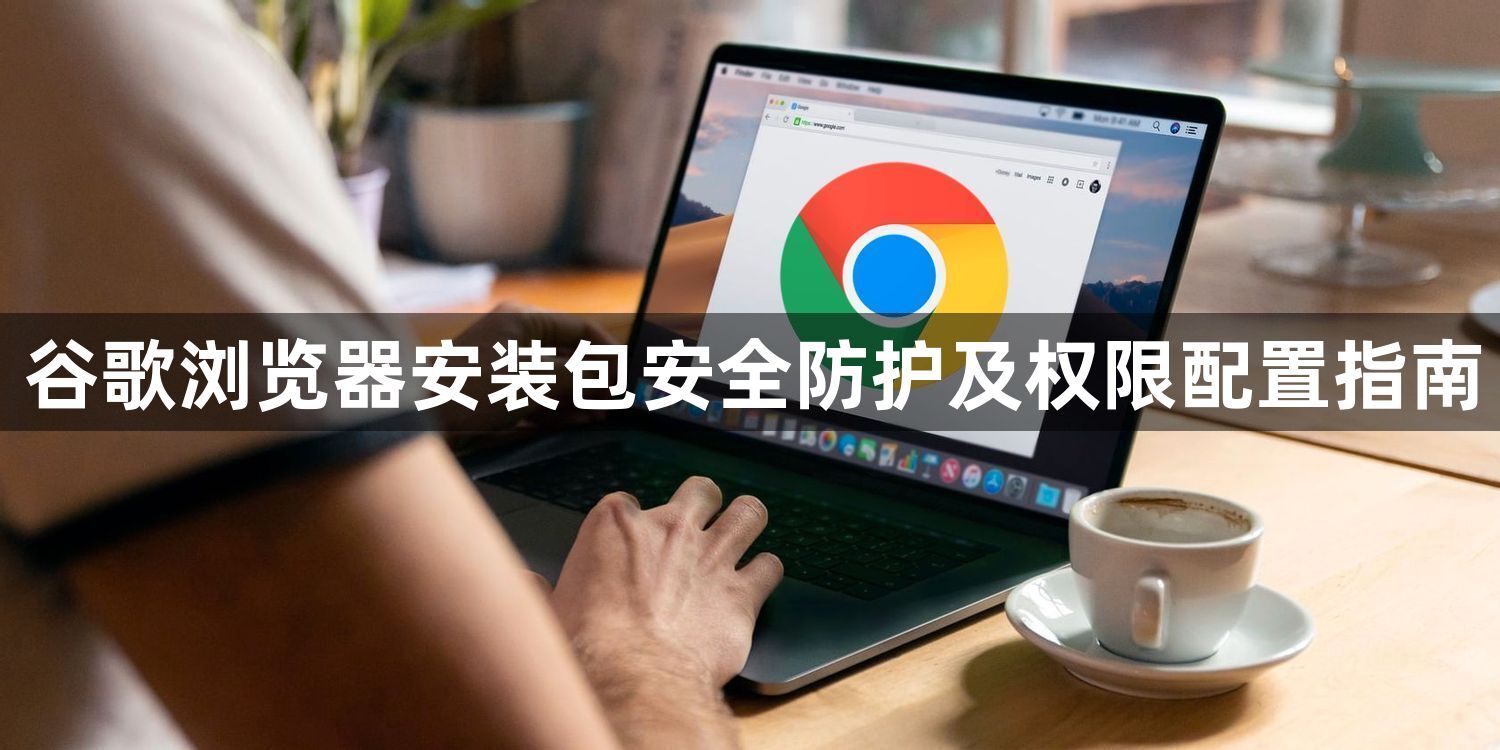 谷歌浏览器安装包安全防护及权限配置指南1
