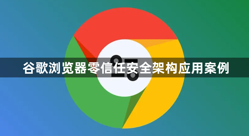 谷歌浏览器零信任安全架构应用案例1