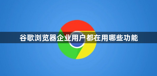 谷歌浏览器企业用户都在用哪些功能1