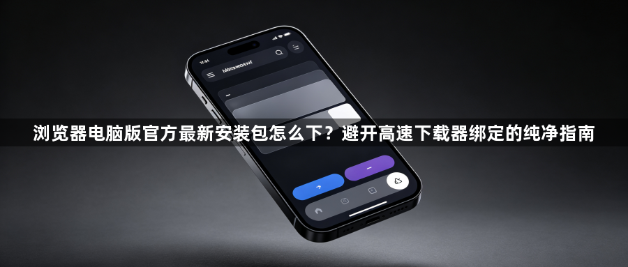 浏览器电脑版官方最新安装包怎么下？避开高速下载器绑定的纯净指南1